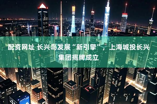 配资网址 长兴岛发展“新引擎”，上海城投长兴集团揭牌成立