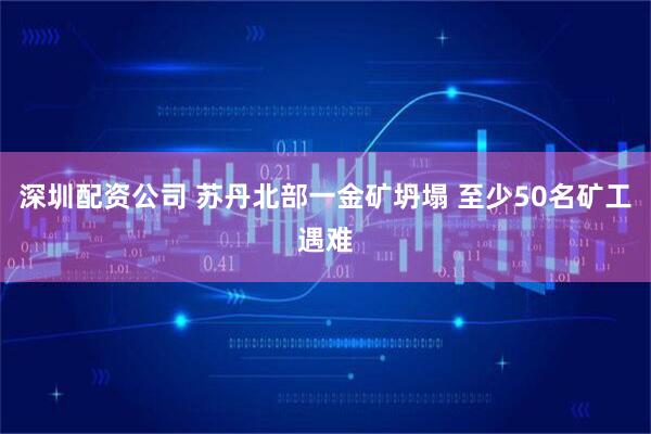 深圳配资公司 苏丹北部一金矿坍塌 至少50名矿工遇难