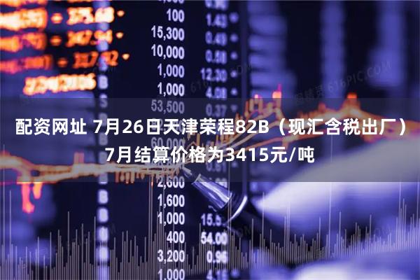 配资网址 7月26日天津荣程82B（现汇含税出厂）7月结算价格为3415元/吨