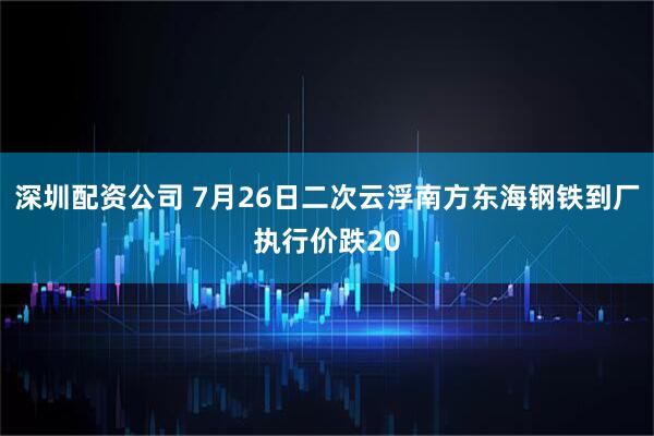 深圳配资公司 7月26日二次云浮南方东海钢铁到厂执行价跌20
