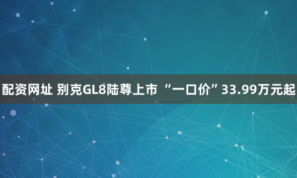 配资网址 别克GL8陆尊上市 “一口价”33.99万元起