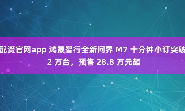 配资官网app 鸿蒙智行全新问界 M7 十分钟小订突破 2 万台，预售 28.8 万元起