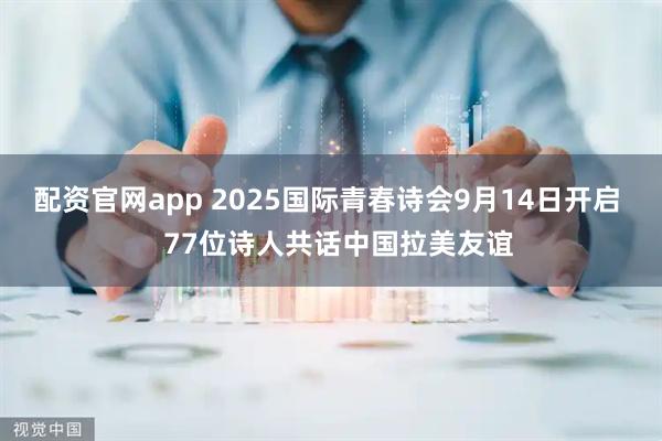 配资官网app 2025国际青春诗会9月14日开启   77位诗人共话中国拉美友谊