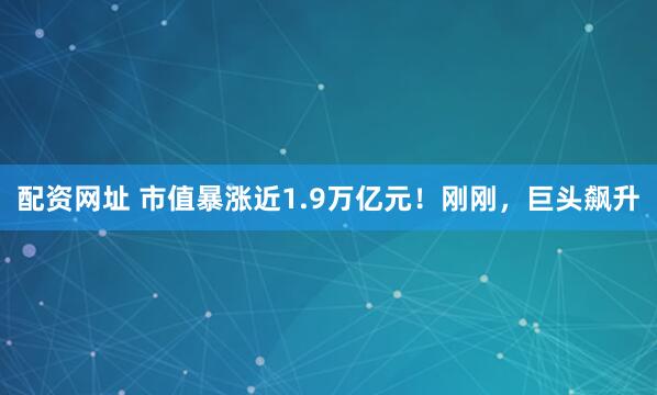 配资网址 市值暴涨近1.9万亿元！刚刚，巨头飙升