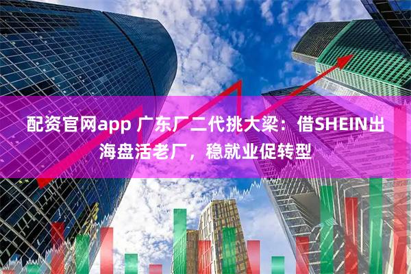 配资官网app 广东厂二代挑大梁：借SHEIN出海盘活老厂，稳就业促转型