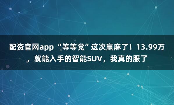 配资官网app “等等党”这次赢麻了！13.99万，就能入手的智能SUV，我真的服了
